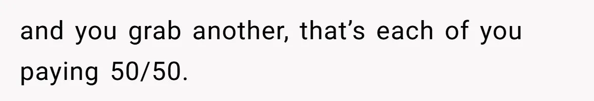 Friend Expects Man To Pay More For Ubers Because She’s Married, Is She Right? and you grab another, that’s each of you paying 50/50.