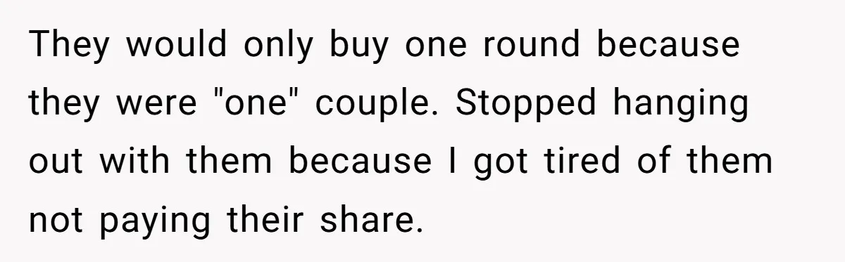 Friend Expects Man To Pay More For Ubers Because She’s Married, Is She Right? They would only buy one round because they were "one" couple. Stopped hanging out with them because I got tired of them not paying their share.