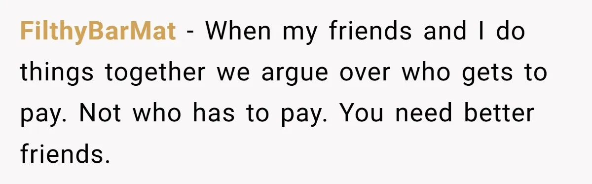 Friend Expects Man To Pay More For Ubers Because She’s Married, Is She Right? FilthyBarMat − When my friends and I do things together we argue over who gets to pay. Not who has to pay. You need better friends.