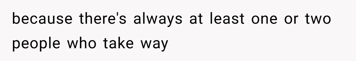 because there's always at least one or two people who take way