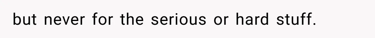but never for the serious or hard stuff.