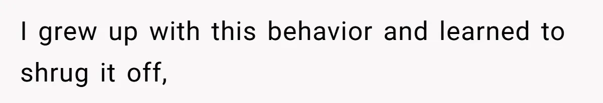 I grew up with this behavior and learned to shrug it off,