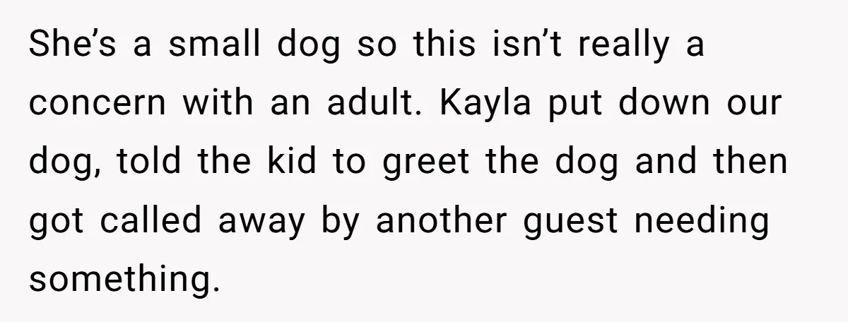 She Brought Her Dog to a Party After Being Promised “No Kids.” Then a Toddler Got Knocked Over She’s a small dog so this isn’t really a concern with an adult. Kayla put down our dog, told the kid to greet the dog and then got called away...