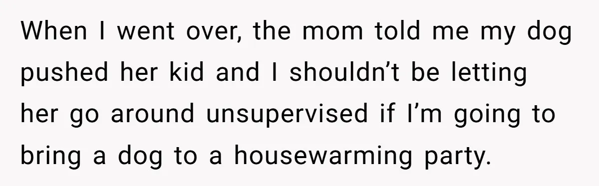 She Brought Her Dog to a Party After Being Promised “No Kids.” Then a Toddler Got Knocked Over When I went over, the mom told me my dog pushed her kid and I shouldn’t be letting her go around unsupervised if I’m going to bring a dog to...