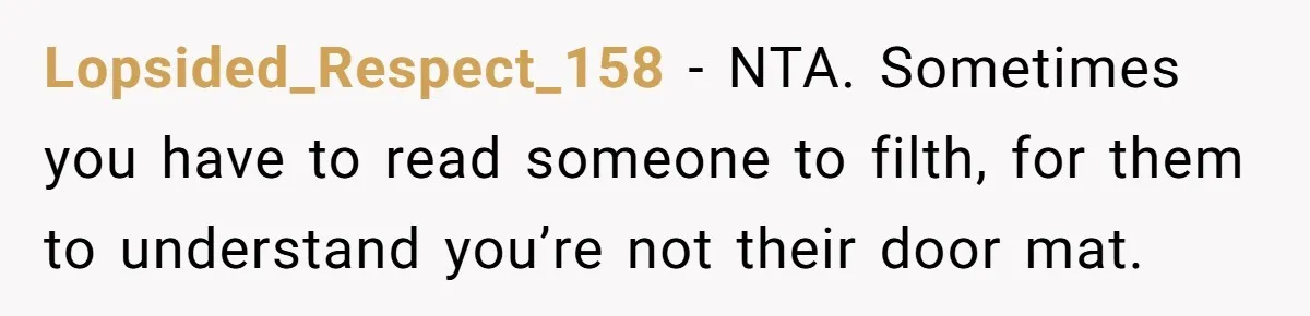 Guy Keeps Mocking Housemate Until She Start Spitting Facts About His Family Lopsided_Respect_158 − NTA. Sometimes you have to read someone to filth, for them to understand you’re not their door mat.