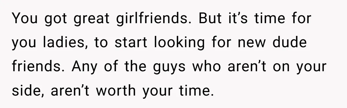 Guy Keeps Mocking Housemate Until She Start Spitting Facts About His Family You got great girlfriends. But it’s time for you ladies, to start looking for new dude friends. Any of the guys who aren’t on your side, aren’t worth your time.