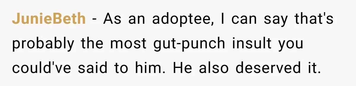 Guy Keeps Mocking Housemate Until She Start Spitting Facts About His Family JunieBeth − As an adoptee, I can say that's probably the most gut-punch insult you could've said to him. He also deserved it.