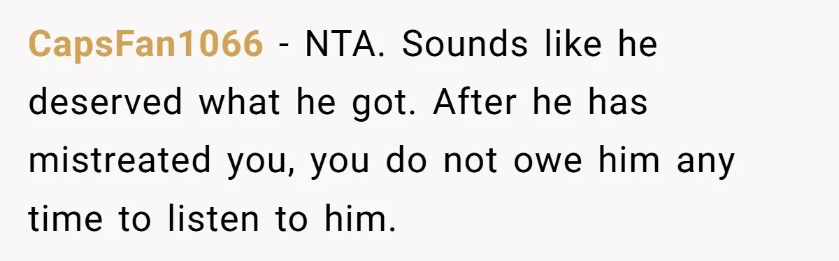 Guy Keeps Mocking Housemate Until She Start Spitting Facts About His Family CapsFan1066 − NTA. Sounds like he deserved what he got. After he has mistreated you, you do not owe him any time to listen to him.