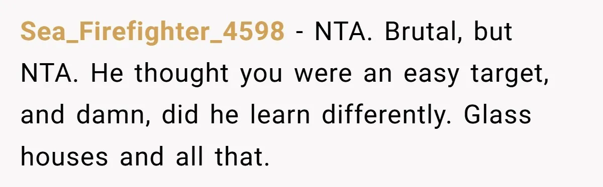 Guy Keeps Mocking Housemate Until She Start Spitting Facts About His Family Sea_Firefighter_4598 − NTA. Brutal, but NTA. He thought you were an easy target, and damn, did he learn differently. Glass houses and all that.