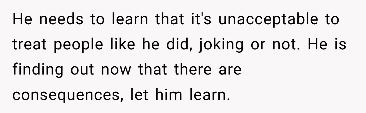 Guy Keeps Mocking Housemate Until She Start Spitting Facts About His Family He needs to learn that it's unacceptable to treat people like he did, joking or not. He is finding out now that there are consequences, let him learn.