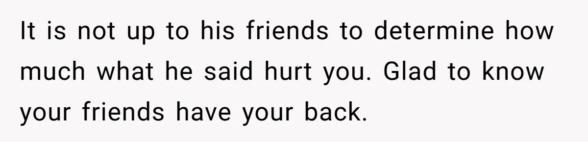 Guy Keeps Mocking Housemate Until She Start Spitting Facts About His Family It is not up to his friends to determine how much what he said hurt you. Glad to know your friends have your back.