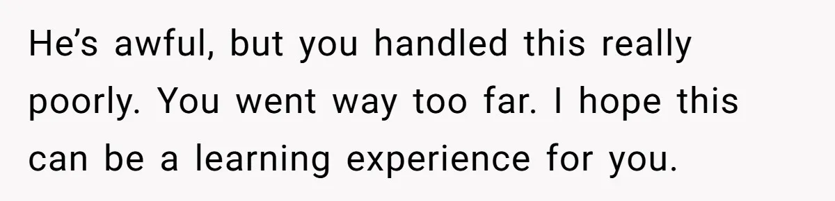 Guy Keeps Mocking Housemate Until She Start Spitting Facts About His Family He’s awful, but you handled this really poorly. You went way too far. I hope this can be a learning experience for you.