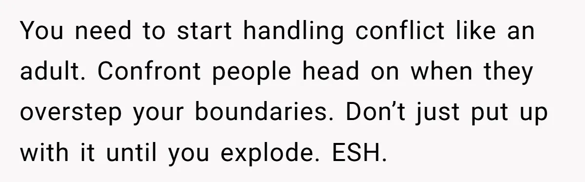 Guy Keeps Mocking Housemate Until She Start Spitting Facts About His Family You need to start handling conflict like an adult. Confront people head on when they overstep your boundaries. Don’t just put up with it until you explode. ESH.