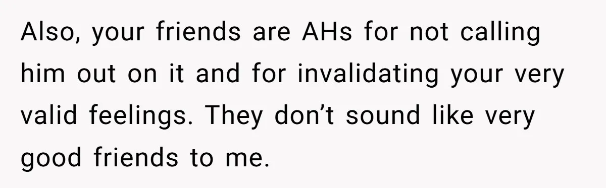 Guy Keeps Mocking Housemate Until She Start Spitting Facts About His Family Also, your friends are AHs for not calling him out on it and for invalidating your very valid feelings. They don’t sound like very good friends to me.