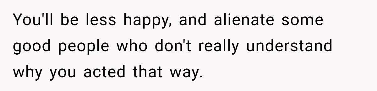 Guy Keeps Mocking Housemate Until She Start Spitting Facts About His Family You'll be less happy, and alienate some good people who don't really understand why you acted that way.