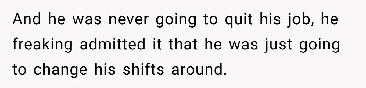 Woman Declines To Change Vacation For Ex’s Baby, Says He Needs To Figure It Out And he was never going to quit his job, he freaking admitted it that he was just going to change his shifts around.