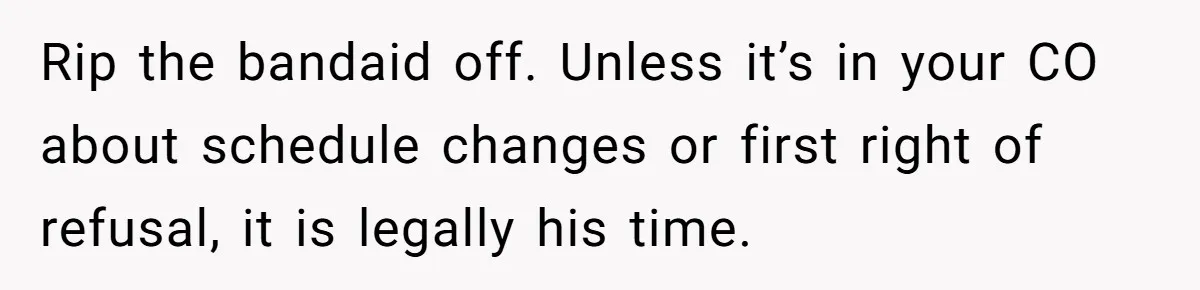 Woman Declines To Change Vacation For Ex’s Baby, Says He Needs To Figure It Out Rip the bandaid off. Unless it’s in your CO about schedule changes or first right of refusal, it is legally his time.