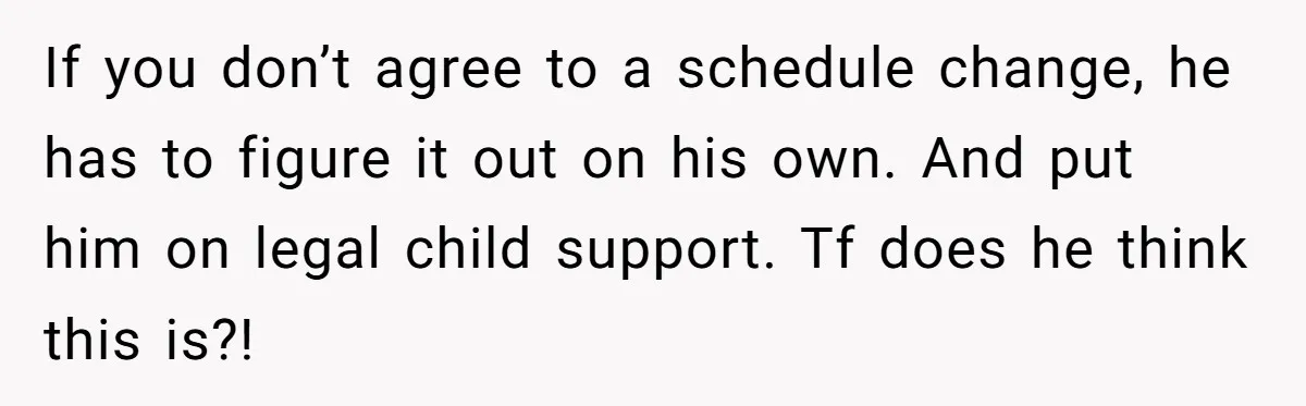 Woman Declines To Change Vacation For Ex’s Baby, Says He Needs To Figure It Out If you don’t agree to a schedule change, he has to figure it out on his own. And put him on legal child support. Tf does he think this is?!