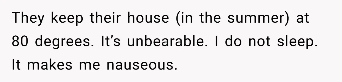 Woman Tells Husband She Won’t Join Family Visit Until House Temperature Changes They keep their house (in the summer) at 80 degrees. It’s unbearable. I do not sleep. It makes me nauseous.