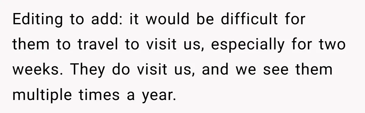 Woman Tells Husband She Won’t Join Family Visit Until House Temperature Changes Editing to add: it would be difficult for them to travel to visit us, especially for two weeks. They do visit us, and we see them multiple times a year.