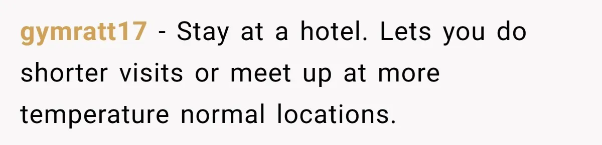 Woman Tells Husband She Won’t Join Family Visit Until House Temperature Changes gymratt17 − Stay at a hotel. Lets you do shorter visits or meet up at more temperature normal locations.