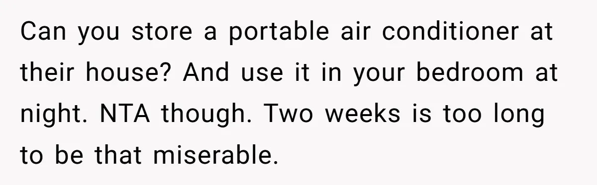 Woman Tells Husband She Won’t Join Family Visit Until House Temperature Changes Can you store a portable air conditioner at their house? And use it in your bedroom at night. NTA though. Two weeks is too long to be that miserable.