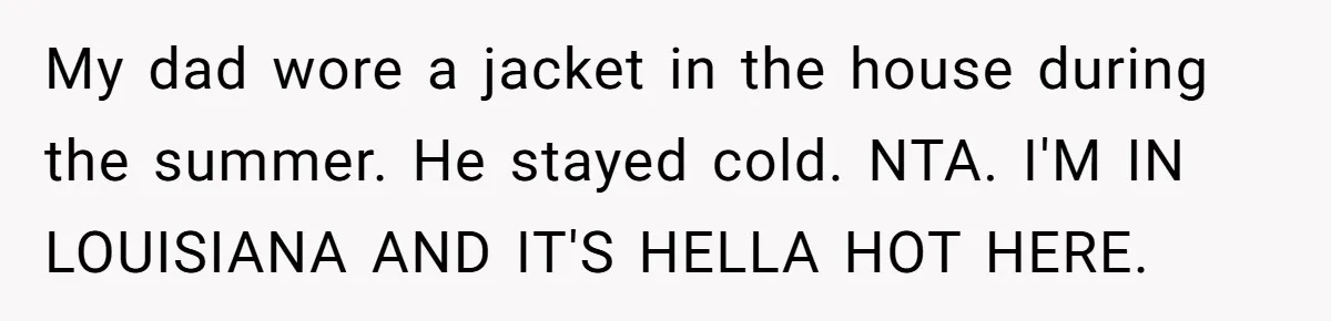 Woman Tells Husband She Won’t Join Family Visit Until House Temperature Changes My dad wore a jacket in the house during the summer. He stayed cold. NTA. I'M IN LOUISIANA AND IT'S HELLA HOT HERE.