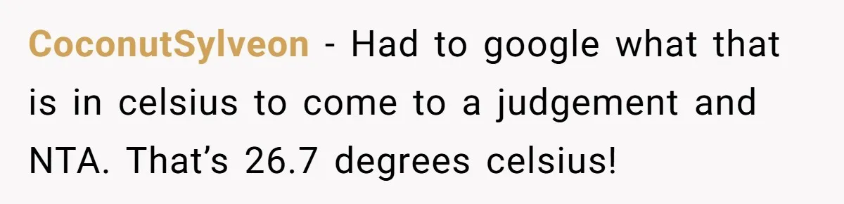 Woman Tells Husband She Won’t Join Family Visit Until House Temperature Changes CoconutSylveon − Had to google what that is in celsius to come to a judgement and NTA. That’s 26.7 degrees celsius!