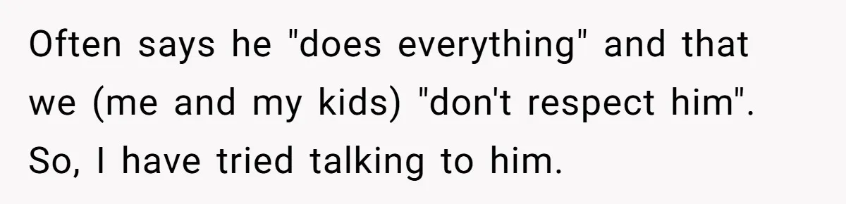 Often says he "does everything" and that we (me and my kids) "don't respect him". So, I have tried talking to him.
