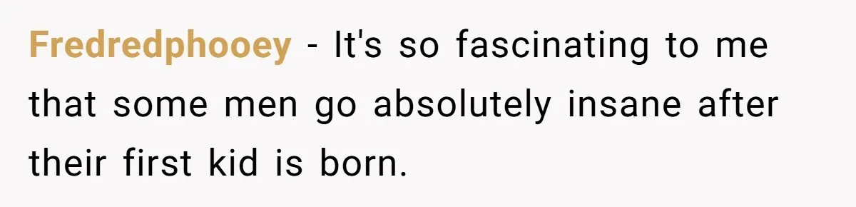 Fredredphooey − It's so fascinating to me that some men go absolutely insane after their first kid is born.
