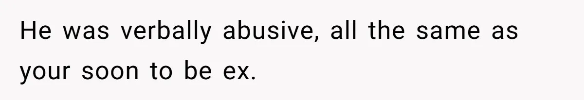 He was verbally abusive, all the same as your soon to be ex.