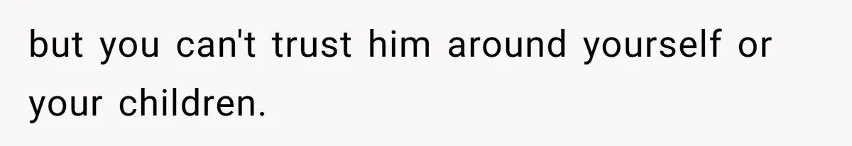but you can't trust him around yourself or your children.
