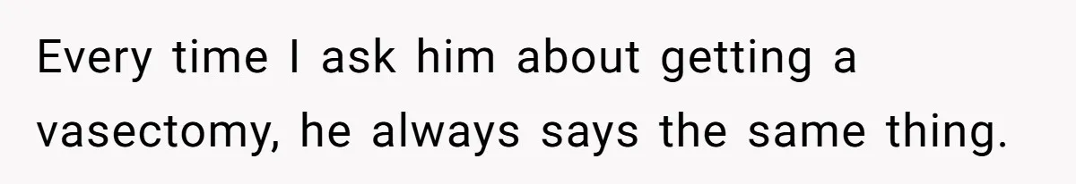 Every time I ask him about getting a vasectomy, he always says the same thing.