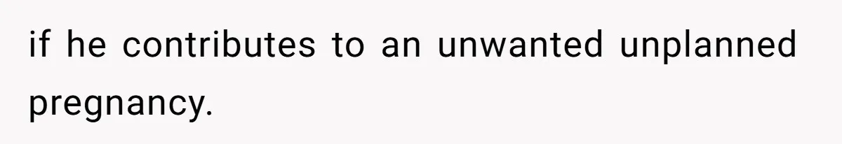 if he contributes to an unwanted unplanned pregnancy.