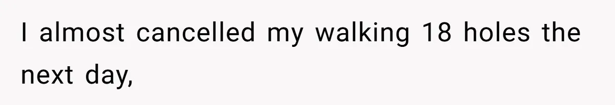 I almost cancelled my walking 18 holes the next day,