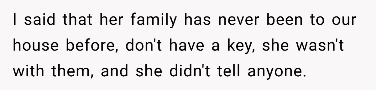I said that her family has never been to our house before, don't have a key, she wasn't with them, and she didn't tell anyone.