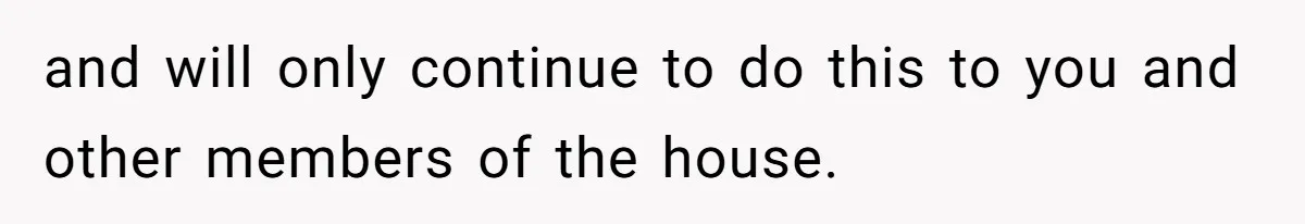 and will only continue to do this to you and other members of the house.