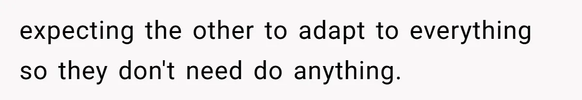 expecting the other to adapt to everything so they don't need do anything.