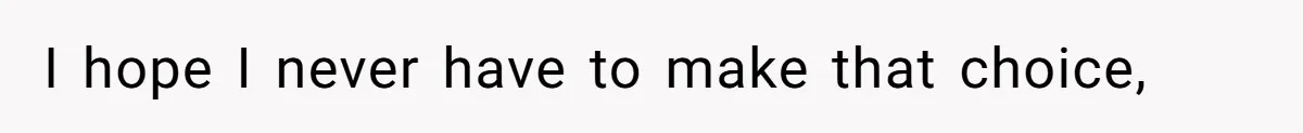 I hope I never have to make that choice,