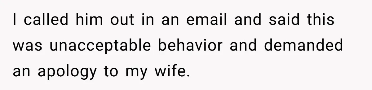 I called him out in an email and said this was unacceptable behavior and demanded an apology to my wife.