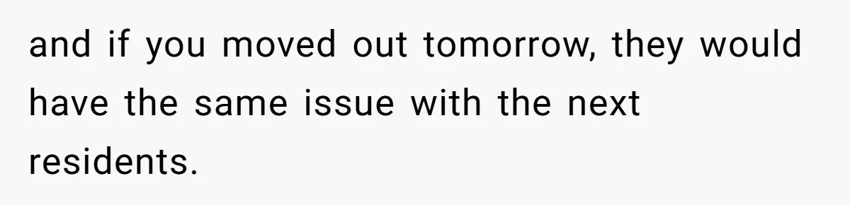 and if you moved out tomorrow, they would have the same issue with the next residents.