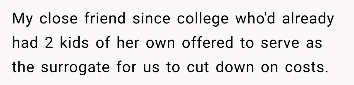 My close friend since college who'd already had 2 kids of her own offered to serve as the surrogate for us to cut down on costs.