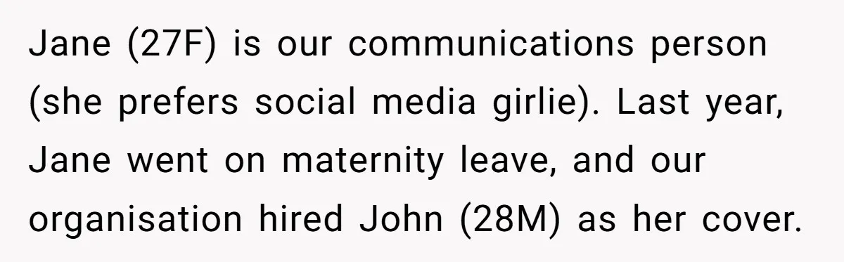 She Defended a Coworker’s Maternity Cover, Now the Whole Office Is Giving Her the Cold Shoulder Jane (27F) is our communications person (she prefers social media girlie). Last year, Jane went on maternity leave, and our organisation hired John (28M) as her cover.
