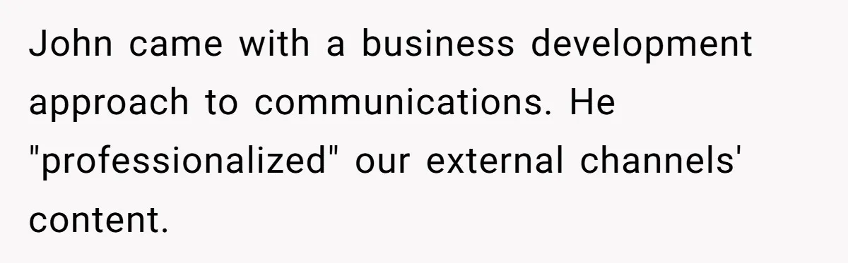 She Defended a Coworker’s Maternity Cover, Now the Whole Office Is Giving Her the Cold Shoulder John came with a business development approach to communications. He "professionalized" our external channels' content.