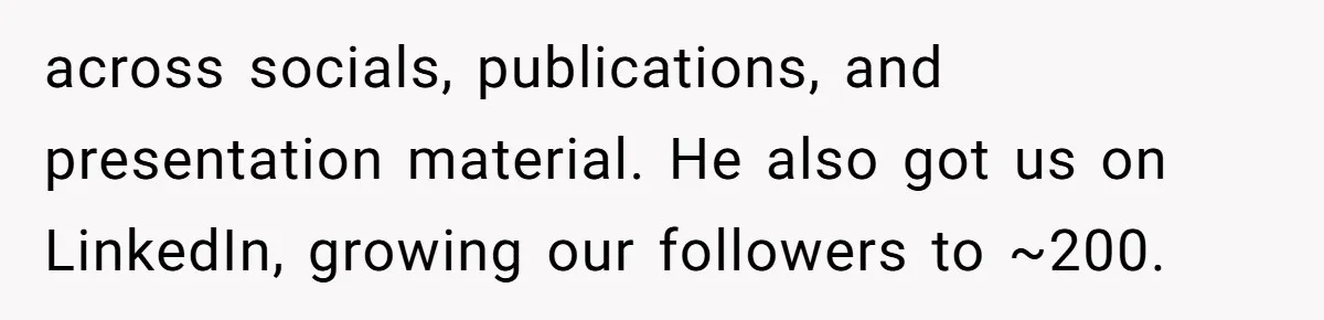 She Defended a Coworker’s Maternity Cover, Now the Whole Office Is Giving Her the Cold Shoulder across socials, publications, and presentation material. He also got us on LinkedIn, growing our followers to ~200.