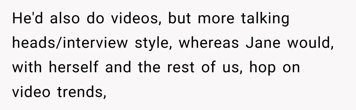 She Defended a Coworker’s Maternity Cover, Now the Whole Office Is Giving Her the Cold Shoulder He'd also do videos, but more talking heads/interview style, whereas Jane would, with herself and the rest of us, hop on video trends,