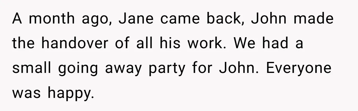 She Defended a Coworker’s Maternity Cover, Now the Whole Office Is Giving Her the Cold Shoulder A month ago, Jane came back, John made the handover of all his work. We had a small going away party for John. Everyone was happy.