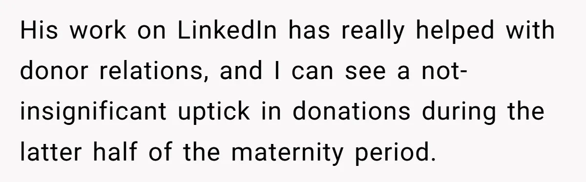 She Defended a Coworker’s Maternity Cover, Now the Whole Office Is Giving Her the Cold Shoulder His work on LinkedIn has really helped with donor relations, and I can see a not-insignificant uptick in donations during the latter half of the maternity period.