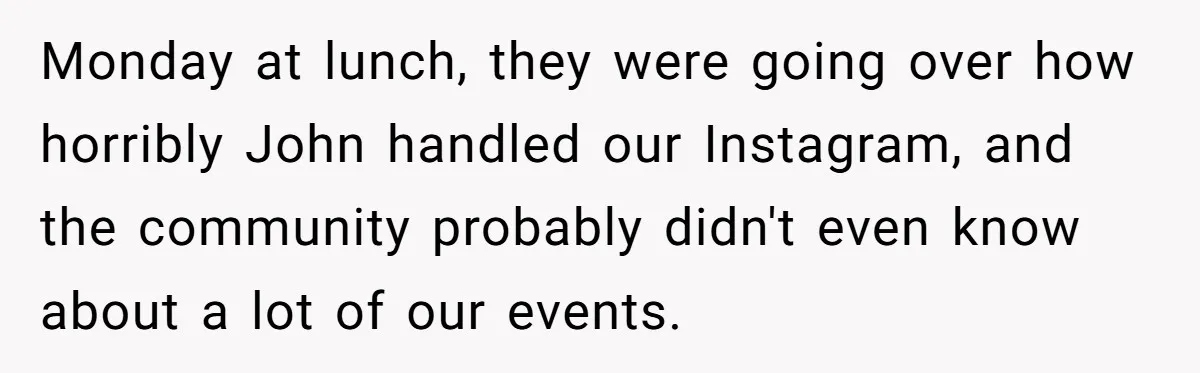 She Defended a Coworker’s Maternity Cover, Now the Whole Office Is Giving Her the Cold Shoulder Monday at lunch, they were going over how horribly John handled our Instagram, and the community probably didn't even know about a lot of our events.