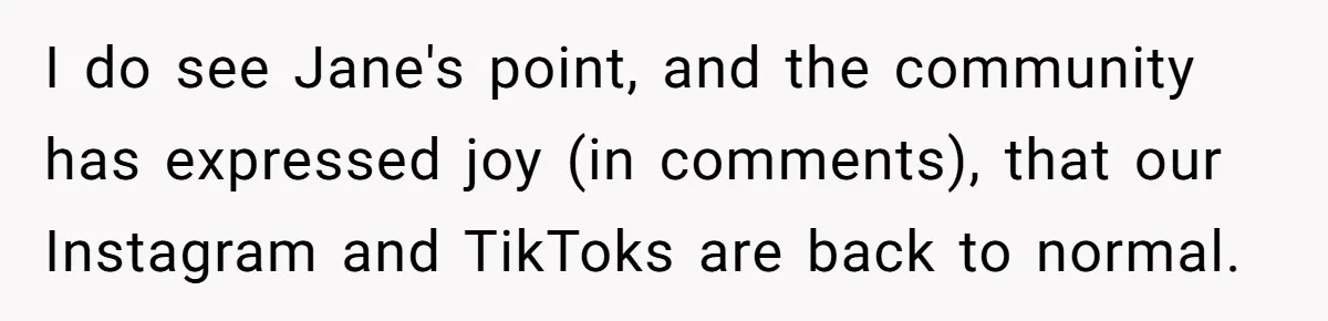 She Defended a Coworker’s Maternity Cover, Now the Whole Office Is Giving Her the Cold Shoulder I do see Jane's point, and the community has expressed joy (in comments), that our Instagram and TikToks are back to normal.